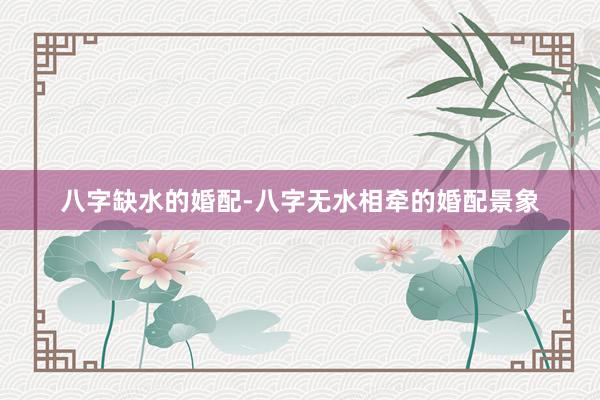 八字缺水的婚配-八字无水相牵的婚配景象