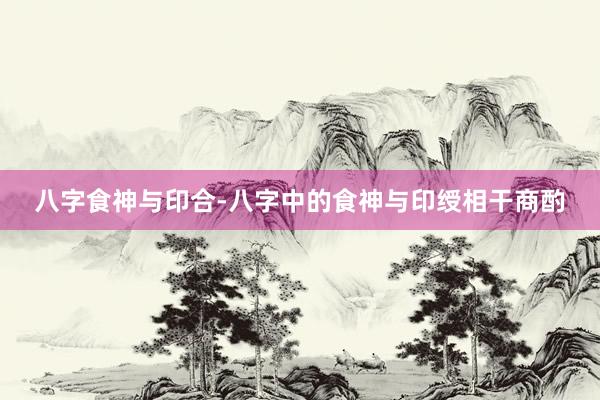 八字食神与印合-八字中的食神与印绶相干商酌