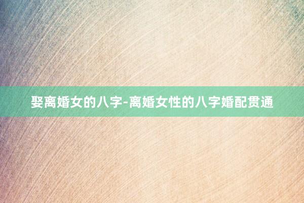 娶离婚女的八字-离婚女性的八字婚配贯通