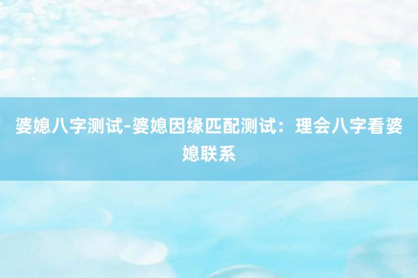 婆媳八字测试-婆媳因缘匹配测试：理会八字看婆媳联系