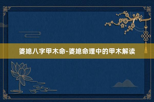 婆媳八字甲木命-婆媳命理中的甲木解读