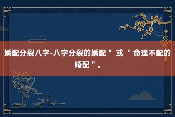 婚配分裂八字-八字分裂的婚配＂ 或 ＂命理不配的婚配＂。